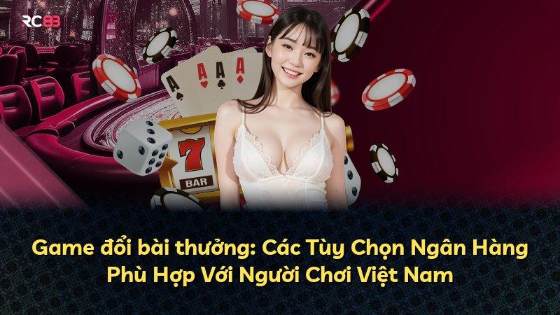 Game đổi bài thưởng: Các Tùy Chọn Ngân Hàng Phù Hợp Với Người Chơi Việt Nam